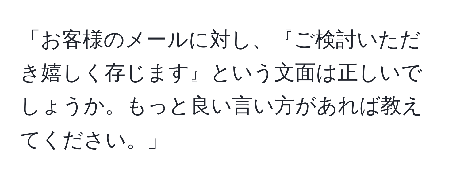 「お客様のメールに対し、『ご検討いただき嬉しく存じます』という文面は正しいでしょうか。もっと良い言い方があれば教えてください。」