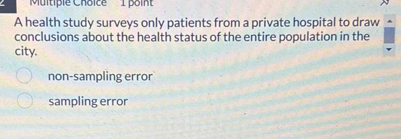 Multiple Choicé 1 point
A health study surveys only patients from a private hospital to draw
conclusions about the health status of the entire population in the
city.
non-sampling error
sampling error