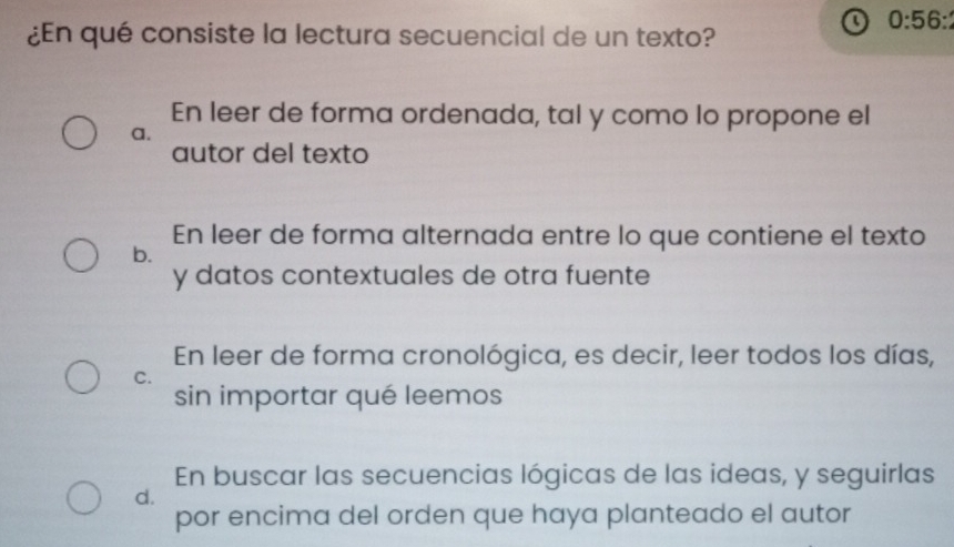 ¿En qué consiste la lectura secuencial de un texto?
o 0:56 :
En leer de forma ordenada, tal y como lo propone el
a.
autor del texto
En leer de forma alternada entre lo que contiene el texto
b.
y datos contextuales de otra fuente
En leer de forma cronológica, es decir, leer todos los días,
C.
sin importar qué leemos
En buscar las secuencias lógicas de las ideas, y seguirlas
d.
por encima del orden que haya planteado el autor