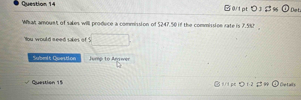 つ 3 396 Det 
What amount of sales will produce a commission of $247.50 if the commission rate is 7.5%? 
You would need sales of $
Submit Question Jump to Answer 
Question 15 □ 1/1 pt ○ 1-2 。 99 Details