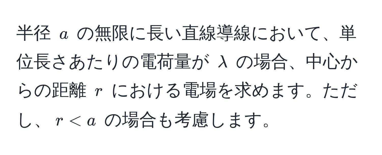 半径 ( a ) の無限に長い直線導線において、単位長さあたりの電荷量が ( lambda ) の場合、中心からの距離 ( r ) における電場を求めます。ただし、( r < a ) の場合も考慮します。