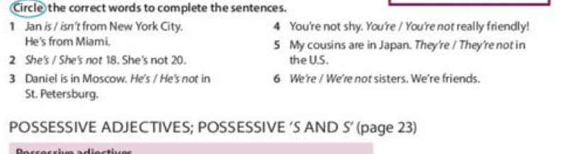 Circle the correct words to complete the sentences.
1 Jan is / isn't from New York City. 4 You're not shy. You're / You're not really friendly!
He's from Miami. 5 My cousins are in Japan. They're / They're not in
2 She's / She's not 18. She's not 20. the U.S.
3 Daniel is in Moscow. He's / He's not in 6 We're / We're not sisters. We're friends.
St. Petersburg.
POSSESSIVE ADJECTIVES; POSSESSIVE 'S AND S' (page 23)