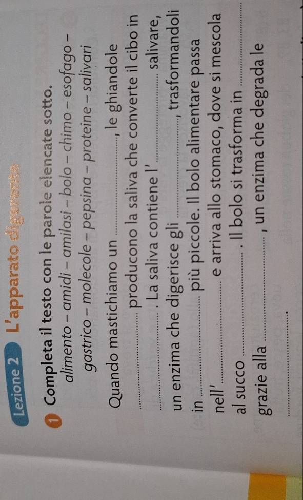 Lezione 2 L'apparato digerente 
Completa il testo con le parole elencate sotto. 
alimento - amidi - amilasi - bolo - chimo - esofago - 
gastrico - molecole - pepsina - proteine - salivari 
Quando mastichiamo un _le ghiandole 
_producono la saliva che converte il cibo in 
_. La saliva contiene l' _ salivare, 
un enzima che digerisce gli _, trasformandoli 
in_ 
più piccole. Il bolo alimentare passa 
nell'_ e arriva allo stomaco, dove si mescola 
al succo _. Il bolo si trasforma in_ 
grazie alla _, un enzima che degrada le 
_