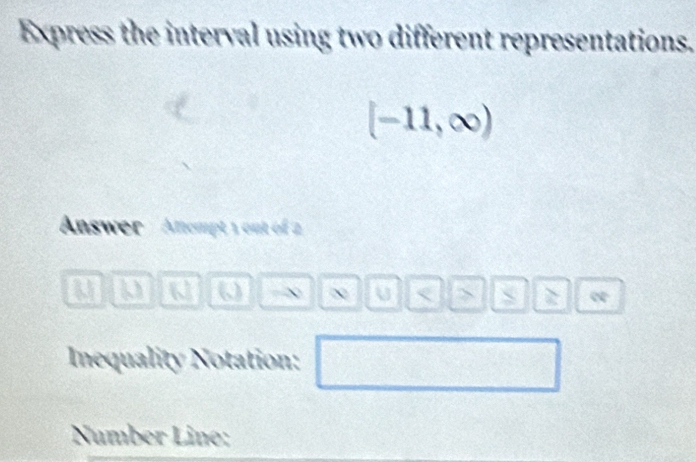 Express the interval using two different representations.
[-11,∈fty )
Answer '' Afempt 1 out of 2
a a -∞ U < > I e 
Inequality Notation: 
Number Line: