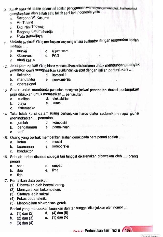 Salah satu ciri riasan dalam tari adalah penggunaan warna yong mencolok, hai tersebut
dungkapkan oleh salah satu tokoh seni tari Indonesia yaitu ....
a Sardono W. Kusumo
b Ari Tulang
c Didi Nini Thowok
d Bagong Kusumahardja
e Putu Sutawijaya
Metode evaluasi yang melibatkan langsung antara evaluator dengan responden adalah
metode ....
a survei d. wawancara
b observasi e. FGD
c studi kasus
2. Jenis pertunjukan yang biasa menampilkan artis ternama untuk mengundang banyak
penonton demi menghasilkan keuntungan disebut dengan istilah pertunjukan ....
a. ticketing d. komersial
b. manufaktur e. nonkomersial
c. operasional
13. Selain untuk membantu penonton mengatur jadwal penentuan durasi pertunjukan
juga ditujukan untuk memastikan ... pertunjukan.
a. kualitas d. elektabilitas
b. biaya e. kurasi
c. sistematika
14. Tata letak kursi dalam ruang pertunjukan harus diatur sedemikian rupa guna
meningkatkan ... penonton.
a. jumlah d. komposisi
b. pengalaman e. pemaknaan
c. tarif
15. Orang yang berhak memberikan arahan gerak pada para penari adalah ….
a. ketua d. musisi
b. keamanan e. koreografer
c. konduktor
16. Sebuah tarian disebut sebagai tari tunggal dikarenakan dibawakan oleh .... orang
penari
a. satu d. empat
b. dua e. lima
c. tiga
17. Perhatikan data berikut!
(1) Dibawakan oleh banyak orang.
(2) Mensyaratkan kekompakan.
(3) Sifatnya lebih sakral.
(4) Fokus pada teknik.
(5) Menonjolkan sinkronisasi gerak.
Berikut yang merupakan keunikan dari tari tunggal ditunjukkan oleh nomor ....
a. (1) dan (2) d. (4) dan (5)
b. (2) dan (3) e. (1) dan (5)
c. (3) dan (4)
ah  4  Pertuniukan Tari Tradisi ( 107