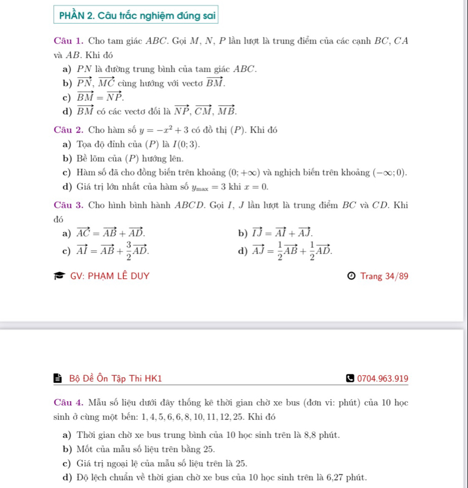 PHÀN 2. Câu trắc nghiệm đúng sai
Câu 1. Cho tam giác ABC. Gọi M, N, P lần lượt là trung điểm của các cạnh BC, CA
và AB. Khi đó
a) PN là đường trung bình của tam giác ABC.
b) vector PN,vector MC cùng hướng với vecto vector BM.
c) vector BM=vector NP.
d) vector BM có các vectơ đối là vector NP,vector CM,vector MB.
Câu 2. Cho hàm số y=-x^2+3 có đồ thị (P). Khi đó
a) Tọa độ đỉnh của (P) là I(0;3).
b) Bề lõm của (P) hướng lên.
c) Hàm số đã cho đồng biến trên khoảng (0;+∈fty ) và nghịch biến trên khoảng (-∈fty ;0).
d) Giá trị lớn nhất của hàm số y_max=3 khi x=0.
Câu 3. Cho hình bình hành ABCD. Gọi I, J lần lượt là trung điểm BC và CD. Khi
đó
a) vector AC=vector AB+vector AD. b) vector IJ=vector AI+vector AJ.
c) vector AI=vector AB+ 3/2 vector AD. d) vector AJ= 1/2 vector AB+ 1/2 vector AD.
GV: PHẠM LÊ DUY  Trang 34/89
Bộ Đề Ôn Tập Thi HK1 0704.963.919
Câu 4. Mẫu số liệu dưới đây thống kê thời gian chờ xe bus (đơn vi: phút) của 10 học
sinh ở cùng một bến: 1, 4, 5, 6, 6, 8, 10, 11, 12, 25. Khi đó
a) Thời gian chờ xe bus trung bình của 10 học sinh trên là 8,8 phút.
b) Mốt của mẫu số liệu trên bằng 25.
c) Giá trị ngoại lệ của mẫu số liệu trên là 25.
d) Độ lệch chuẩn về thời gian chờ xe bus của 10 học sinh trên là 6,27 phút.