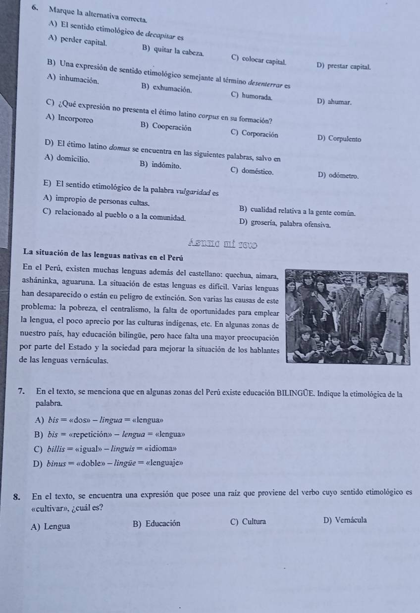 Marque la alternativa correcta.
A) El sentido etimológico de decapitar es
A) perder capital. B) quitar la cabeza. C) colocar capital. D) prestar capital.
B) Una expresión de sentido etimológico semejante al término desenterrar es
A) inhumación. B) exhumación. C) humorada.
D) ahumar.
C) ¿Qué expresión no presenta el étimo latino corpus en su formación?
A) Incorporeo B) Cooperación C) Corporación D) Corpulento
D) El étimo latino domus se encuentra en las siguientes palabras, salvo en
A) domicilio. B) indómito. C) doméstico.
D) odómetro.
E) El sentido etimológico de la palabra vulgaridad es
A) impropio de personas cultas. B) cualidad relativa a la gente común.
C) relacionado al pueblo o a la comunidad. D) groseria, palabra ofensiva.
Ásuma mi seto
La situación de las lenguas nativas en el Perú
En el Perú, existen muchas lenguas además del castellano: quechua, aimara
asháninka, aguaruna. La situación de estas lenguas es difícil. Varias lenguas
han desaparecido o están en peligro de extinción. Son varias las causas de este
problema: la pobreza, el centralismo, la falta de oportunidades para emplea
la lengua, el poco aprecio por las culturas indígenas, etc. En algunas zonas de
nuestro país, hay educación bilingüe, pero hace falta una mayor preocupación
por parte del Estado y la sociedad para mejorar la situación de los hablante
de las lenguas vernáculas.
7. En el texto, se menciona que en algunas zonas del Perú existe educación BILINGÚE. Indique la etimológica de la
palabra.
A) bis= «dos» - lingua = «lengua»

B) bis = «repetición» - lengua = «lengua»
C) billis = «igual» - linguis = «idioma»
D) binus = «doble» - lingüe = «lenguaje»
8. En el texto, se encuentra una expresión que posee una raíz que proviene del verbo cuyo sentido etimológico es
«cultivar», ¿cuál es?
A) Lengua B) Educación C) Cultura D) Vernácula