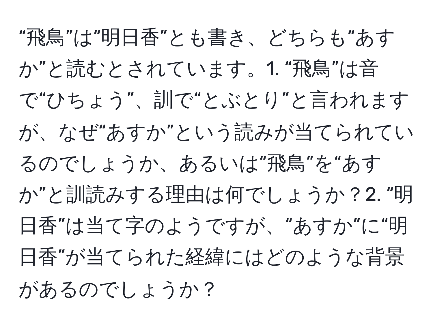 “飛鳥”は“明日香”とも書き、どちらも“あすか”と読むとされています。1. “飛鳥”は音で“ひちょう”、訓で“とぶとり”と言われますが、なぜ“あすか”という読みが当てられているのでしょうか、あるいは“飛鳥”を“あすか”と訓読みする理由は何でしょうか？2. “明日香”は当て字のようですが、“あすか”に“明日香”が当てられた経緯にはどのような背景があるのでしょうか？