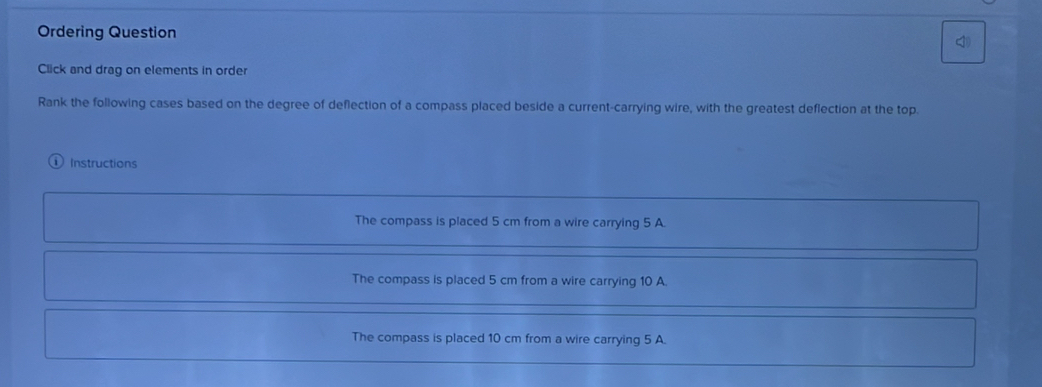 Ordering Question
Click and drag on elements in order
Rank the following cases based on the degree of deflection of a compass placed beside a current-carrying wire, with the greatest deflection at the top.
Instructions
The compass is placed 5 cm from a wire carrying 5 A.
The compass is placed 5 cm from a wire carrying 10 A.
The compass is placed 10 cm from a wire carrying 5 A.