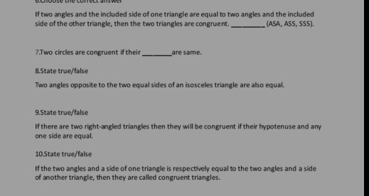 Cnpose the conrect answer 
If two angles and the included side of one triangle are equal to two angles and the included 
side of the other triangle, then the two triangles are congruent._ (ASA, ASS, SSS). 
7.Two circles are congruent if their_ are same. 
8.State true/false 
Two angles opposite to the two equal sides of an isosceles triangle are also equal. 
9.State true/false 
If there are two right-angled triangles then they will be congruent if their hypotenuse and any 
one side are equal. 
10.State true/false 
If the two angles and a side of one triangle is respectively equal to the two angles and a side 
of another triangle, then they are called congruent triangles.