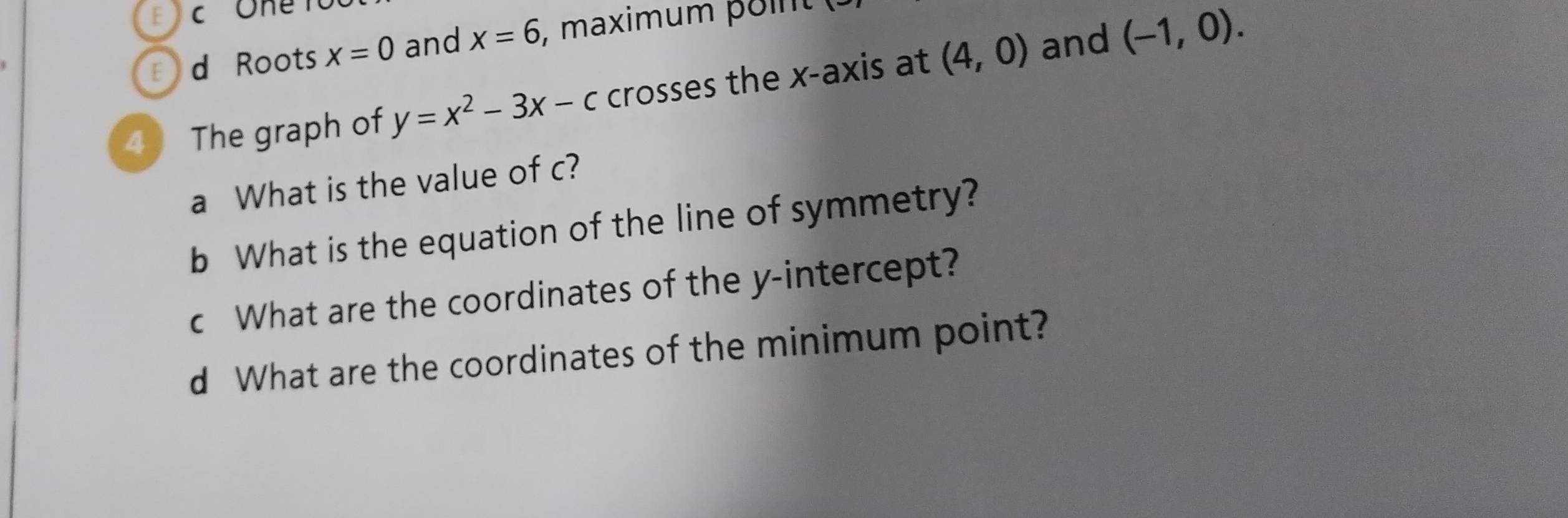 Roots x=0 and x=6 , maximum p o n 
4  The graph of y=x^2-3x-c crosses the x-axis at (4,0) and (-1,0). 
a What is the value of c? 
b What is the equation of the line of symmetry? 
c What are the coordinates of the y-intercept? 
d What are the coordinates of the minimum point?