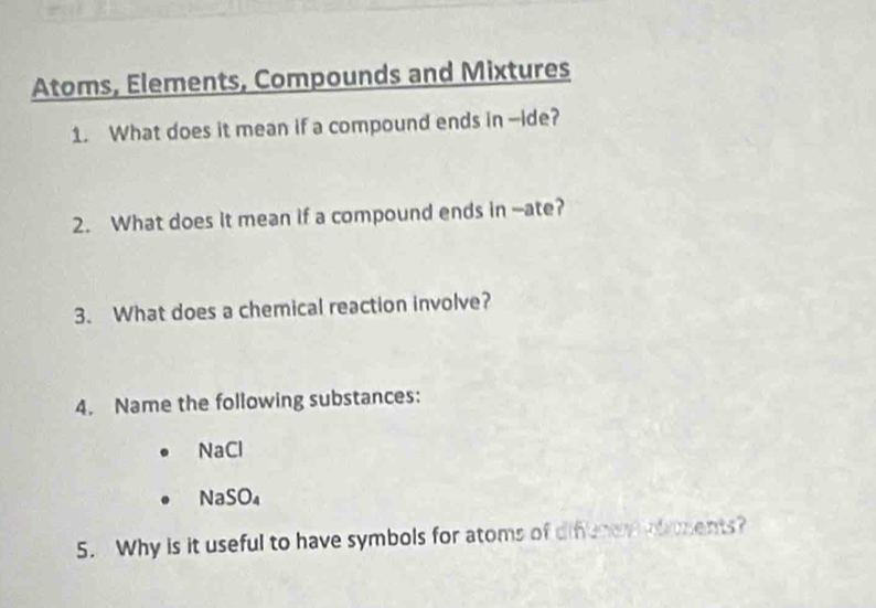 Atoms, Elements, Compounds and Mixtures 
1. What does it mean if a compound ends in --ide? 
2. What does it mean if a compound ends in --ate? 
3. What does a chemical reaction involve? 
4. Name the following substances: 
NaCl 
NaSO₄ 
5. Why is it useful to have symbols for atoms of difenen ohoents?