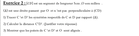 [ CD ] est un segment de longueur 5cm , O son milieu . 
(Δ) est une droite passant par O et n 'est pas perpendiculaire à (CD) 
1) Tracer C ' et D' les symétries respectifs de C et D par rapport (Δ). 
2) Calculer la distance C'D'. (Justifier votre réponse) 
3) Montrer que les points de C ’et D' et O sont alignés .