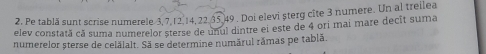 Pe tablă sunt scrise numerele 3, 7, 1 2, 14, 22. 35. 49. Doi elevi șterg cîte 3 numere. Un al treilea 
elev constată că suma numerelor sterse de unul dintre ei este de 4 ori mai mare decit suma 
numerelor sterse de celălalt. Sã se determine numárul rámas pe tablã.