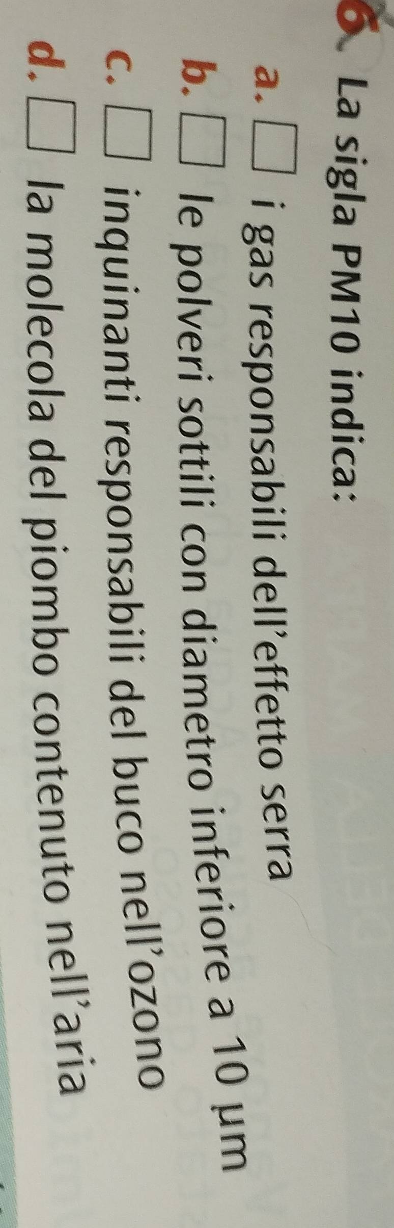 La sigla PM10 indica:
a. □ i gas responsabili dell’effetto serra
b. □ le polveri sottili con diametro inferiore a 10 μm
C. □ inquinanti responsabili del buco nell’ozono
d. □ la molecola del piombo contenuto nell’aria