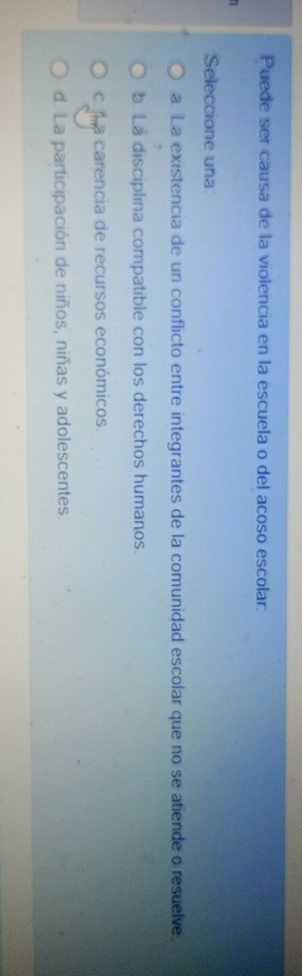 Puede ser causa de la violencia en la escuela o del acoso escolar:
Seleccione una:
a. La existencia de un conflicto entre integrantes de la comunidad escolar que no se atiende o resuelve.
b. La disciplina compatible con los derechos humanos.
ca ma carencia de recursos económicos.
d. La participación de niños, niñas y adolescentes.