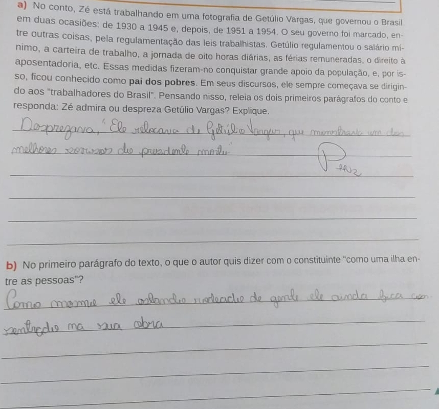 No conto, Zé está trabalhando em uma fotografia de Getúlio Vargas, que governou o Brasil 
em duas ocasiões: de 1930 a 1945 e, depois, de 1951 a 1954. O seu governo foi marcado, en- 
tre outras coisas, pela regulamentação das leis trabalhistas. Getúlio regulamentou o salário mí- 
nimo, a carteira de trabalho, a jornada de oito horas diárias, as férias remuneradas, o direito à 
aposentadoria, etc. Essas medidas fizeram-no conquistar grande apoio da população, e, por is- 
so, ficou conhecido como pai dos pobres. Em seus discursos, ele sempre começava se dirigin- 
do aos ''trabalhadores do Brasil''. Pensando nisso, releia os dois primeiros parágrafos do conto e 
responda: Zé admira ou despreza Getúlio Vargas? Explique. 
_ 
_ 
_ 
_ 
_ 
_ 
b) No primeiro parágrafo do texto, o que o autor quis dizer com o constituinte "como uma ilha en- 
tre as pessoas"? 
_ 
_ 
_ 
_ 
_