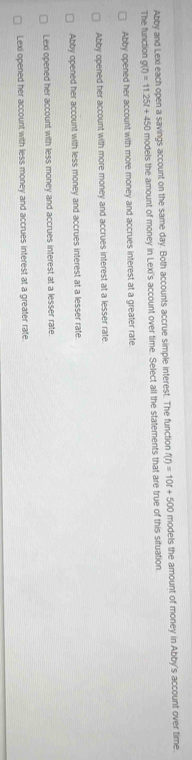 Abby and Lexi each open a savings account on the same day. Both accounts accrue simple interest. The function f(t)=10t+500 models the amount of money in Abby's account over time.
The function g(t)=11.25t+450 models the amount of money in Lexi's account over time. Select all the statements that are true of this situation
Abby opened her account with more money and accrues interest at a greater rate.
Abby opened her account with more money and accrues interest at a lesser rate.
Abby opened her account with less money and accrues interest at a lesser rate.
Lexi opened her account with less money and accrues interest at a lesser rate.
Lexi opened her account with less money and accrues interest at a greater rate.