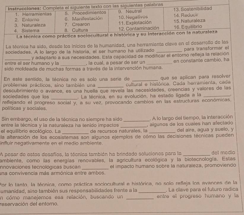 La técnica ha sido, desde los inicios de la humanidad, una herramienta clave en el desarrollo de las
sociedades. A lo largo de la historia, el ser humano ha utilizado _para transformar el
y adaptarlo a sus necesidades. Esta capacidad de modificar el entorno refleja la relación
entre el ser humano y la _, la cual, a pesar de ser un _en constante cambio, ha
sido moldeada de muchas formas a través de la intervención humana.
En este sentido, la técnica no es solo una serie de _que se aplican para resolver
problemas prácticos, sino también una _cultural e histórica. Cada herramienta, cada
descubrimiento o avance, es una huella que revela las necesidades, creencias y valores de las
sociedades que los _. La técnica, en su evolución, ha estado ligada a la_
reflejando el progreso social y, a su vez, provocando cambios en las estructuras económicas,
políticas y sociales.
Sin embargo, el uso de la técnica no siempre ha sido _. A lo largo del tiempo, la interacción
entre ia técnica y ia naturaieza ha tenido impactos _, algunos de ios cuales han afectado
el equilibrio ecológico. La _de recursos naturales, la _del aire, agua y suelo, y
la alteración de los ecosistemas son algunos ejemplos de cómo las decisiones técnicas pueden
influir negativamente en el medio ambiente.
A pesar de estos desafíos, la técnica también ha brindado soluciones para la _del medio
ambiente, como las energías renovables, la agricultura ecológica y la biotecnología. Estas
nnovaciones tecnológicas buscan _el impacto humano sobre la naturaleza, promoviendo
una convivencia más armónica entre ambos.
Por lo tanto, la técnica, como práctica sociocultural e histórica, no solo refleja los avances de la
umanidad, sino también sus responsabilidades frente a la _. La clave para el futuro radica
En cómo manejemos esa relación, buscando un _entre el progreso humano y la
reservación del entorno.