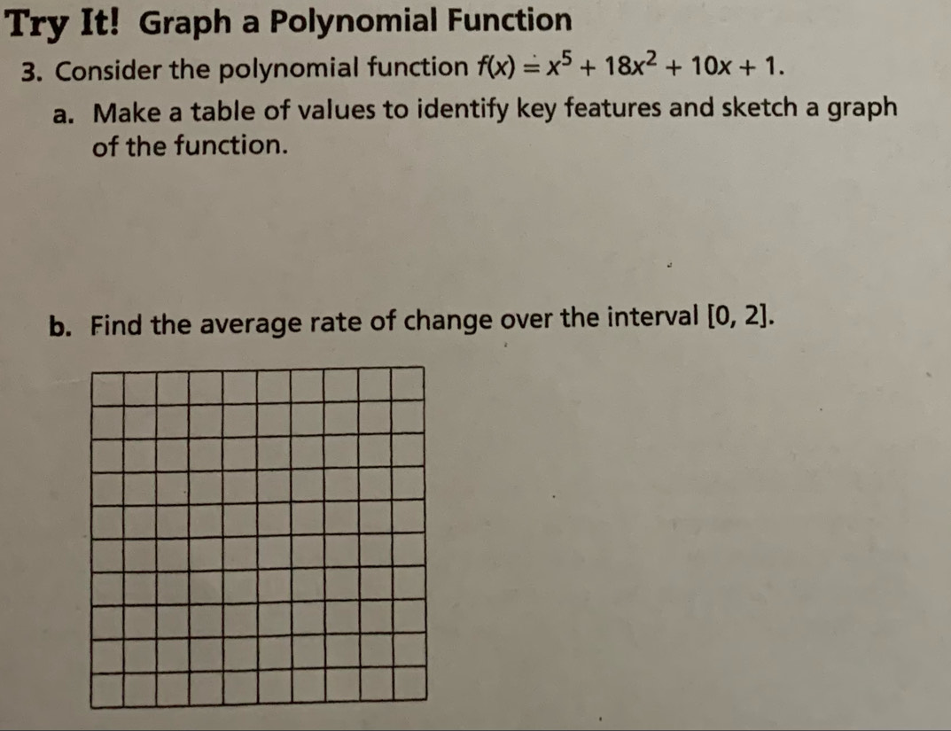 Try It! Graph a Polynomial Function 
3. Consider the polynomial function f(x)=x^5+18x^2+10x+1. 
a. Make a table of values to identify key features and sketch a graph 
of the function. 
b. Find the average rate of change over the interval [0,2].