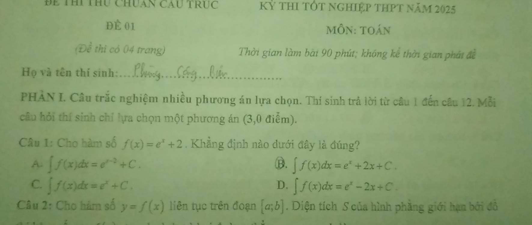 Bể Thi thu chuan Cầu truc Kỷ tHI TỐT NGHIệP THPT năm 2025
ĐÉ 01
môn: toán
(Đề thi có 04 trang) Thời gian làm bài 90 phút; không kể thời gian phát đề
Họ và tên thí sinh:_
PHÀN I. Câu trắc nghiệm nhiều phương án lựa chọn. Thí sinh trả lời từ câu 1 đến câu 12. Mỗi
câu hỏi thí sinh chỉ lựa chọn một phương án (3,0 điểm).
Câu 1: Cho hàm số f(x)=e^x+2. Khẳng định nào dưới đây là đúng?
A. ∈t f(x)dx=e^(x-2)+C. B. ∈t f(x)dx=e^x+2x+C.
C. ∈t f(x)dx=e^x+C. ∈t f(x)dx=e^x-2x+C. 
D.
Câu 2: Cho hàm số y=f(x) liên tục trên đoạn [a;b]. Diện tích S của hình phẳng giới hạn bởi đồ