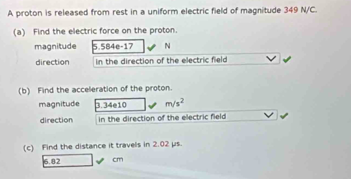 A proton is released from rest in a uniform electric field of magnitude 349 N/C. 
(a) Find the electric force on the proton. 
magnitude 5.584e-17 N
direction in the direction of the electric field 
(b) Find the acceleration of the proton. 
magnitude 3.34e10 m/s^2
direction in the direction of the electric field 
(c) Find the distance it travels in 2.02 μs.
6.82 cm