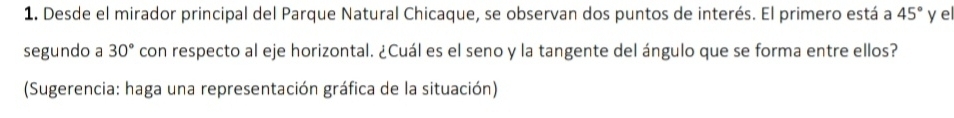 Desde el mirador principal del Parque Natural Chicaque, se observan dos puntos de interés. El primero está a 45° y el 
segundo a 30° con respecto al eje horizontal. ¿Cuál es el seno y la tangente del ángulo que se forma entre ellos? 
(Sugerencia: haga una representación gráfica de la situación)