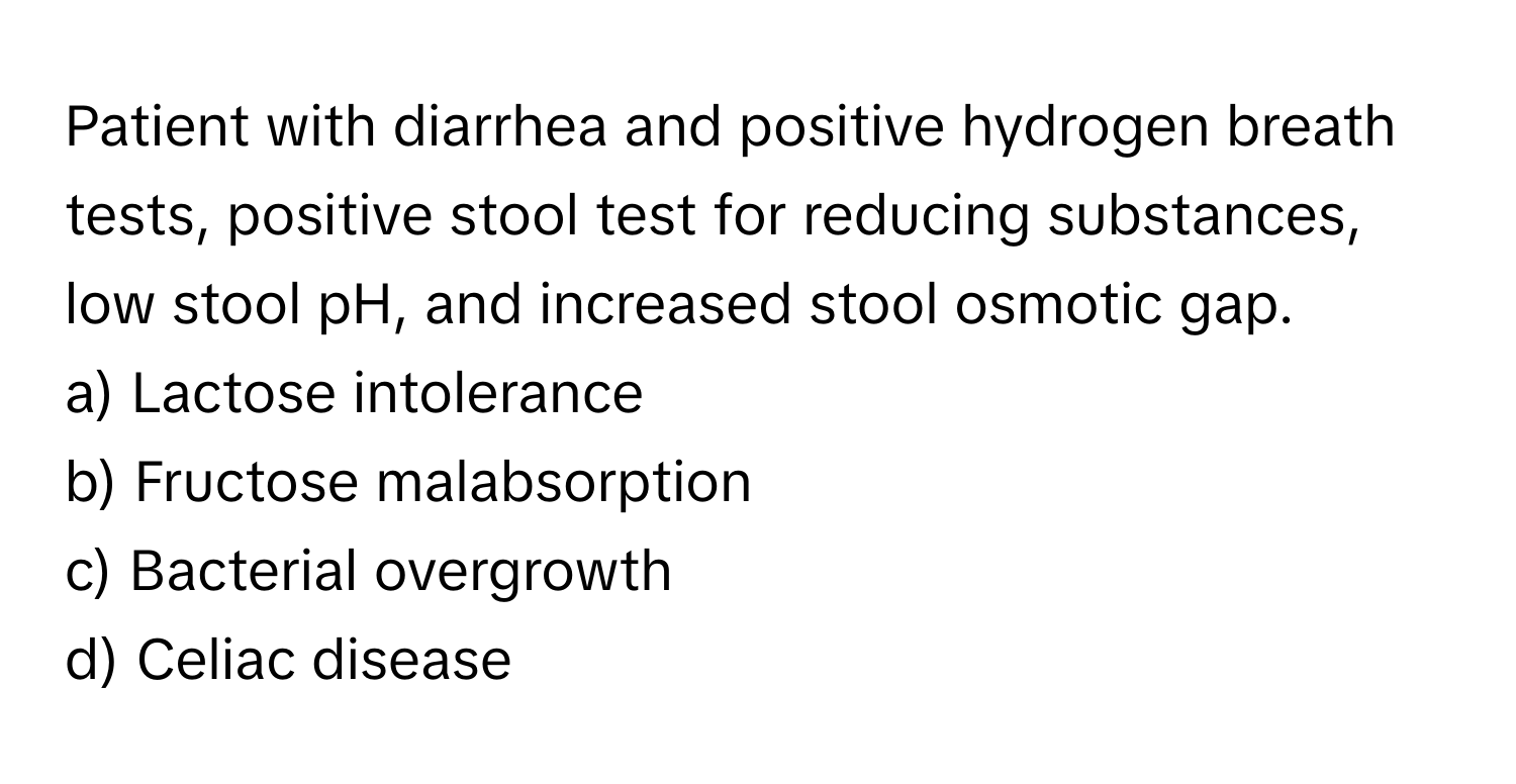 Patient with diarrhea and positive hydrogen breath tests, positive stool test for reducing substances, low stool pH, and increased stool osmotic gap.

a) Lactose intolerance 
b) Fructose malabsorption 
c) Bacterial overgrowth 
d) Celiac disease