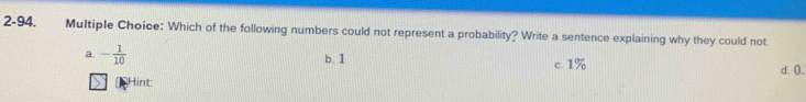 2-94. Multiple Choice: Which of the following numbers could not represent a probability? Write a sentence explaining why they could not.
a. - 1/10  b. 1 c. 1% d. 0.
Hint: