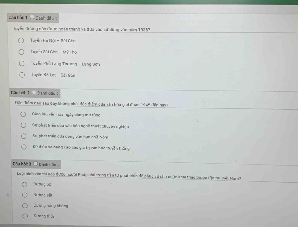 Câu hỏi: 1 Đánh dấu :
Tuyến đường nào được hoàn thành và đưa vào sử dụng vào năm 1936?
Tuyến Hà Nội - Sài Gòn
Tuyến Sài Gòn - Mỹ Tho
Tuyến Phủ Lạng Thương - Lạng Sơn
Tuyến Đà Lạt - Sài Gòn
Câu hỏi: 2 Đánh dấu :
Đặc điểm nào sau đây không phải đặc điểm của văn hóa giai đoạn 1945 đến nay?
Giao lưu văn hóa ngày càng mở rộng
Sự phát triển của văn hóa nghệ thuật chuyên nghiệp
Sự phát triển của dòng văn học chữ Nôm
Kế thừa và nâng cao các giá trị văn hóa truyền thống
Câu hỏi: 3 Đánh dấu :
Loại hình vận tải nào được người Pháp chú trọng đầu tư phát triển để phục vụ cho cuộc khai thác thuộc địa tại Việt Nam?
Đường bộ
Đường sắt
Đường hàng không
Đường thủy