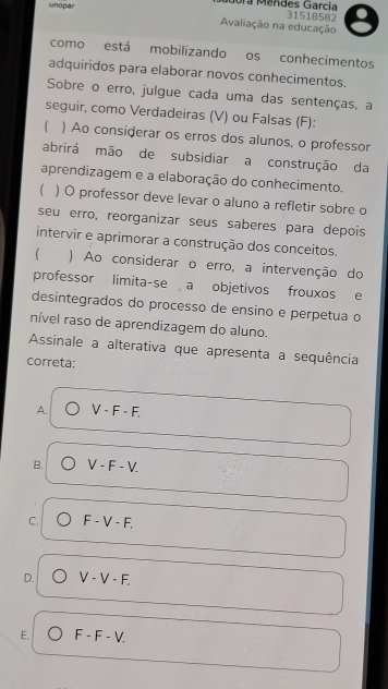 unopar Jora Méndes García
31518582
Avaliação na educação
como está mobilizando os conhecimentos
adquiridos para elaborar novos conhecimentos.
Sobre o erro, julgue cada uma das sentenças, a
seguir, como Verdadeiras (V) ou Falsas (F):
 ) Ao considerar os erros dos alunos, o professor
abrirá mão de subsidiar a construção da
aprendizagem e a elaboração do conhecimento.
) O professor deve levar o aluno a refletir sobre o
seu erro, reorganizar seus saberes para depois
intervir e aprimorar a construção dos conceitos.
) Ao considerar o erro, a intervenção do
professor limita-se a objetivos frouxos e
desintegrados do processo de ensino e perpetua o
nível raso de aprendizagem do aluno.
Assinale a alterativa que apresenta a sequência
correta:
A. V-F-F.
B. V-F-V.
C. F-V-F.
D. V-V-F.
E. F-F-V.