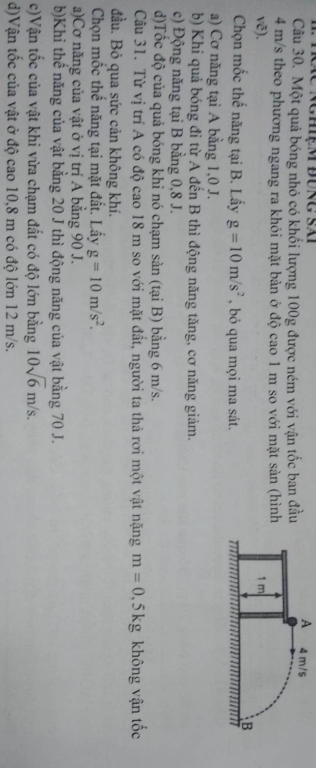 Nghiệm đÜng SAi A 
Câu 30. Một quả bóng nhỏ có khối lượng 100g được ném với vận tốc ban đầu
4 m/s theo phương ngang ra khỏi mặt bàn ở độ cao 1 m so với mặt sàn (hình
vẽ). 
Chọn mốc thế năng tại B. Lấy g=10m/s^2 , bỏ qua mọi ma sát.
a) Cơ năng tại A bằng 1, 0 J.
b) Khi quả bóng đi từ A đến B thì động năng tăng, cơ năng giảm.
c) Động năng tại B bằng 0, 8 J.
d)Tốc độ của quả bóng khi nó chạm sàn (tại B) bằng 6 m/s.
Câu 31. Từ vị trí A có độ cao 18 m so với mặt đất, người ta thả rơi một vật nặng m=0, 5kg không vận tốc
đầu. Bỏ qua sức cản không khí.
Chọn mốc thế năng tại mặt đất. Lấy g=10m/s^2.
a)Cơ năng của vật ở vị trí A bằng 90 J.
b)Khi thể năng của vật bằng 20 J thì động năng của vật bằng 70 J.
c)Vận tốc của vật khi vừa chạm đất có độ lớn bằng 10sqrt(6)m/s.
d)Vận tốc của vật ở độ cao 10, 8 m có độ lớn 12 m/s.