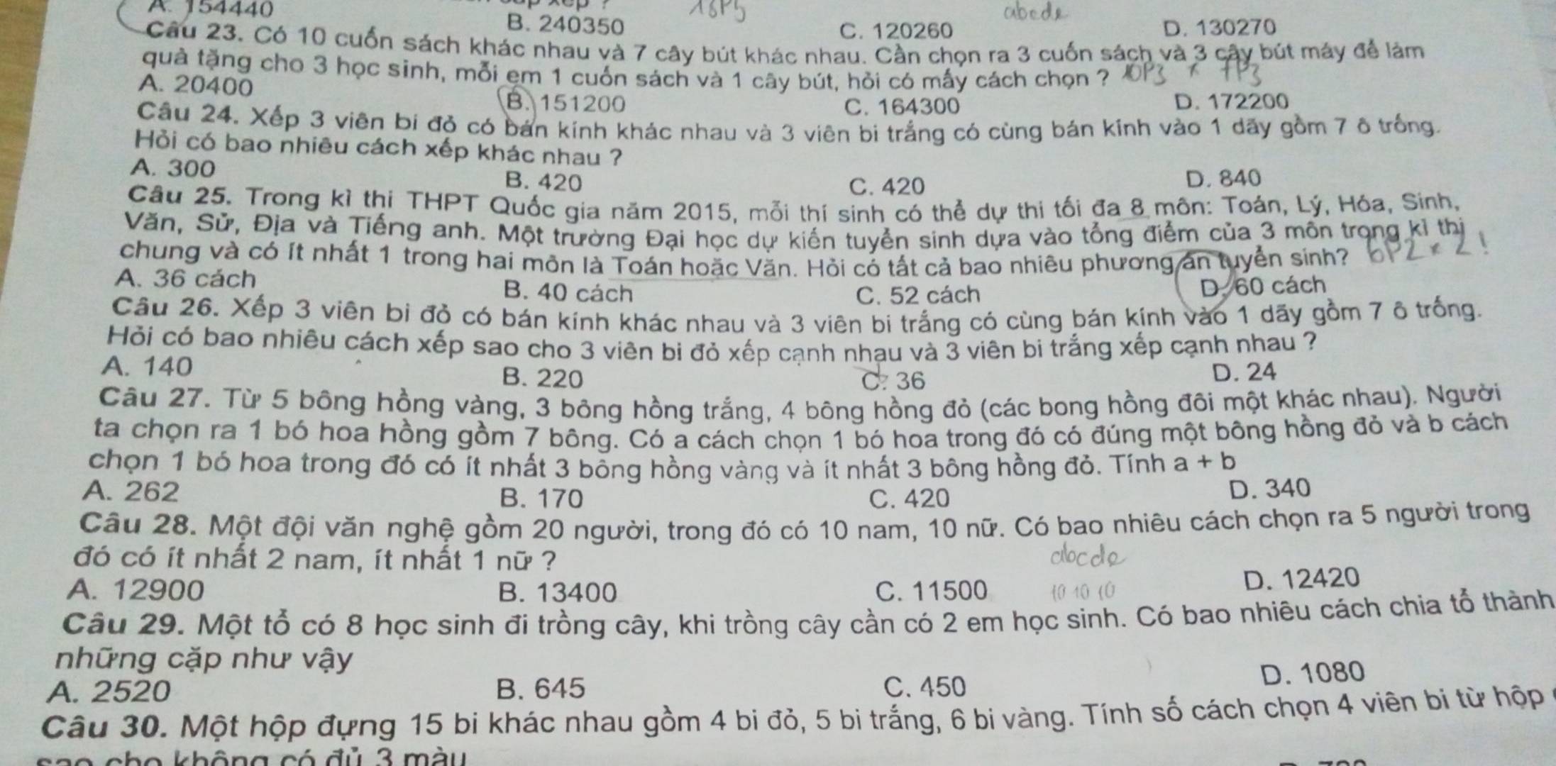 A. 154440 B. 240350
C. 120260 D. 130270
Câu 23. Có 10 cuốn sách khác nhau và 7 cây bút khác nhau. Cần chọn ra 3 cuốn sách và 3 cây bút máy để làm
quả tặng cho 3 học sinh, mỗi ẹm 1 cuốn sách và 1 cây bút, hỏi có mấy cách chọn ?
A. 20400 B.151200
C. 164300 D. 172200
Câu 24. Xếp 3 viên bi đỏ có bán kính khác nhau và 3 viên bi trắng có cùng bán kính vào 1 dãy gồm 7 ô trống.
Hỏi có bao nhiêu cách xếp khác nhau ?
A. 300 B. 420 D. 840
C. 420
Câu 25. Trong kỉ thi THPT Quốc gia năm 2015, mỗi thí sinh có thể dự thi tối đa 8 môn: Toán, Lý, Hóa, Sinh,
Văn, Sử, Địa và Tiếng anh. Một trường Đại học dự kiến tuyển sinh dựa vào tổng điểm của 3 mồn trọng kỉ thị
chung và có ít nhất 1 trong hai môn là Toán hoặc Văn. Hỏi có tất cả bao nhiêu phương án tuyển sính?
A. 36 cách B. 40 cách
C. 52 cách D. 60 cách
Câu 26. Xếp 3 viên bi đỏ có bán kính khác nhau và 3 viên bi trắng có cùng bán kính vào 1 dãy gồm 7 ô trống.
Hỏi có bao nhiêu cách xếp sao cho 3 viên bi đỏ xếp cạnh nhạu và 3 viên bi trắng xếp cạnh nhau ?
A. 140 B. 220 D. 24
C. 36
Câu 27. Từ 5 bông hồng vàng, 3 bông hồng trắng, 4 bông hồng đỏ (các bong hồng đôi một khác nhau). Người
ta chọn ra 1 bó hoa hồng gồm 7 bông. Có a cách chọn 1 bó hoa trong đó có đúng một bông hồng đỏ và b cách
chọn 1 bó hoa trong đó có ít nhất 3 bông hồng vàng và ít nhất 3 bông hồng đỏ. Tính a+b
A. 262 B. 170 C. 420
D. 340
Câu 28. Một đội văn nghệ gồm 20 người, trong đó có 10 nam, 10 nữ. Có bao nhiêu cách chọn ra 5 người trong
đó có ít nhất 2 nam, ít nhất 1 nữ ?
A. 12900 B. 13400 C. 11500
D. 12420
Câu 29. Một tổ có 8 học sinh đi trồng cây, khi trồng cây cần có 2 em học sinh. Có bao nhiêu cách chia tổ thành
những cặp như vậy
A. 2520 B. 645 C. 450 D. 1080
Câu 30. Một hộp đựng 15 bi khác nhau gồm 4 bi đỏ, 5 bi trắng, 6 bi vàng. Tính số cách chọn 4 viên bi từ hộp
ch o không có đủ 3 m àu