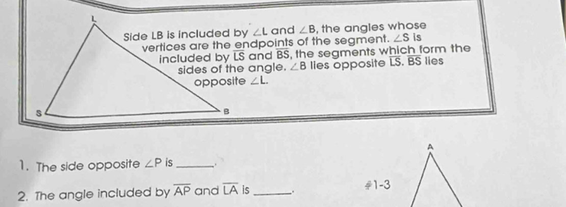 ∠ L and ∠ B , the angles whose
vertices are the endpoints of the segment. ∠ S is
and B S, the segments which form the
∠ B lies opposite overline LS.overline BS lies
∠ L.
A
1. The side opposite ∠ P is_ :
2. The angle included by overline AP and overline LA is_ .
#1-3