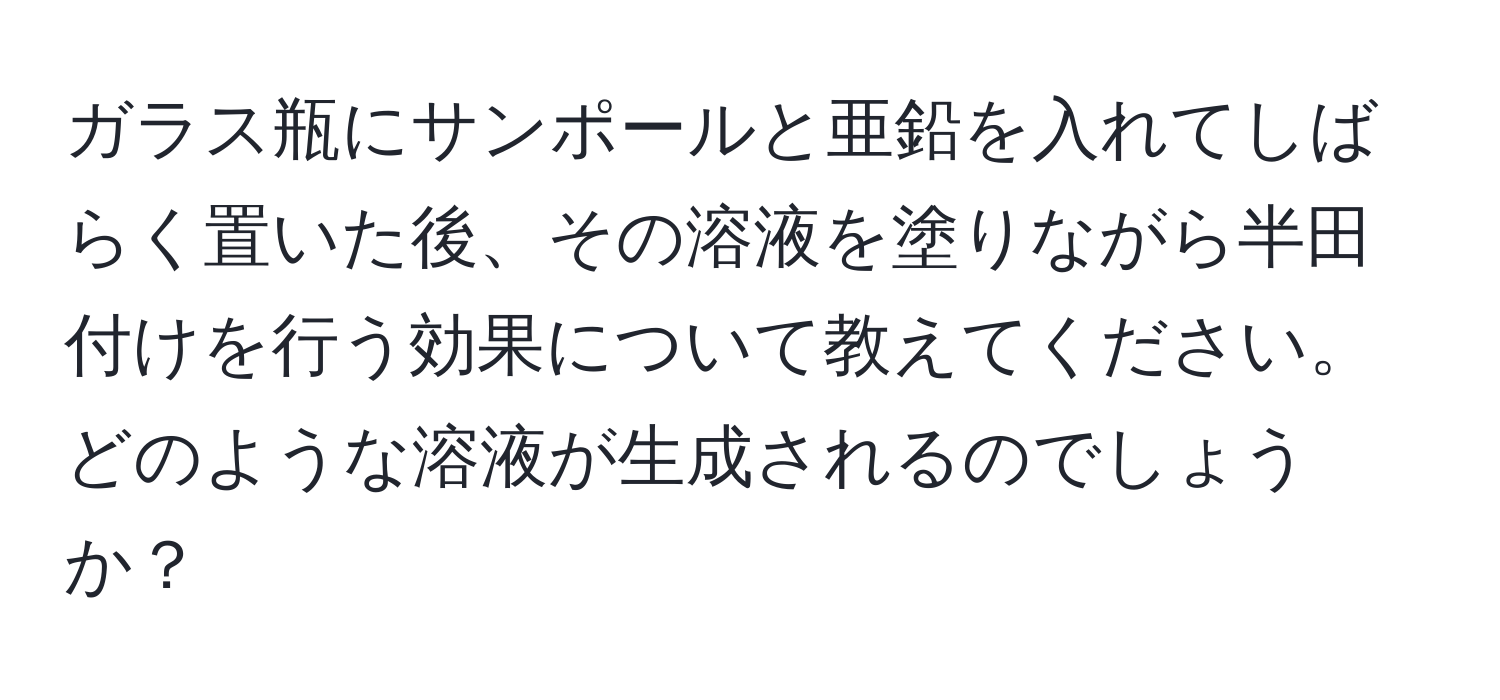 ガラス瓶にサンポールと亜鉛を入れてしばらく置いた後、その溶液を塗りながら半田付けを行う効果について教えてください。どのような溶液が生成されるのでしょうか？