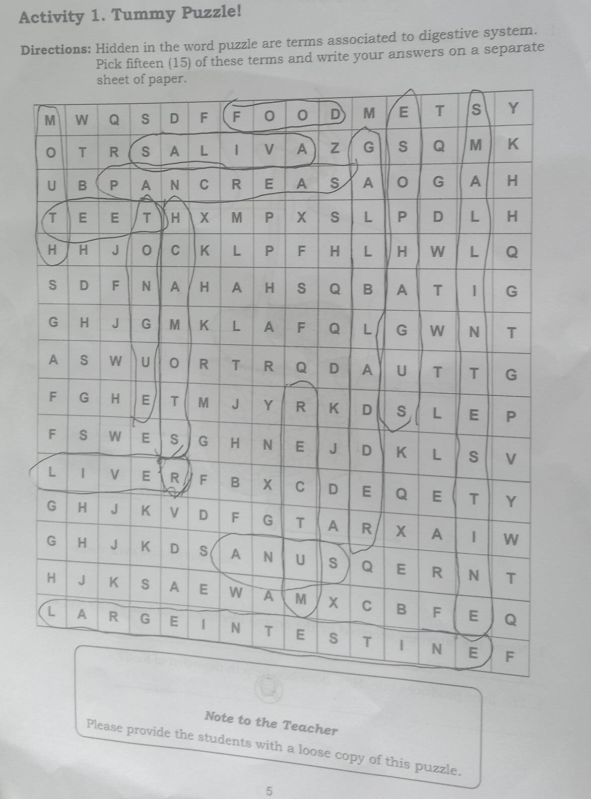 Activity 1. Tummy Puzzle! 
Directions: Hidden in the word puzzle are terms associated to digestive system. 
Pick fifteen (15) of these terms and write your answers on a separate 
Note to the Teacher 
Please provide the students with a loose copy of this puzzle. 
5