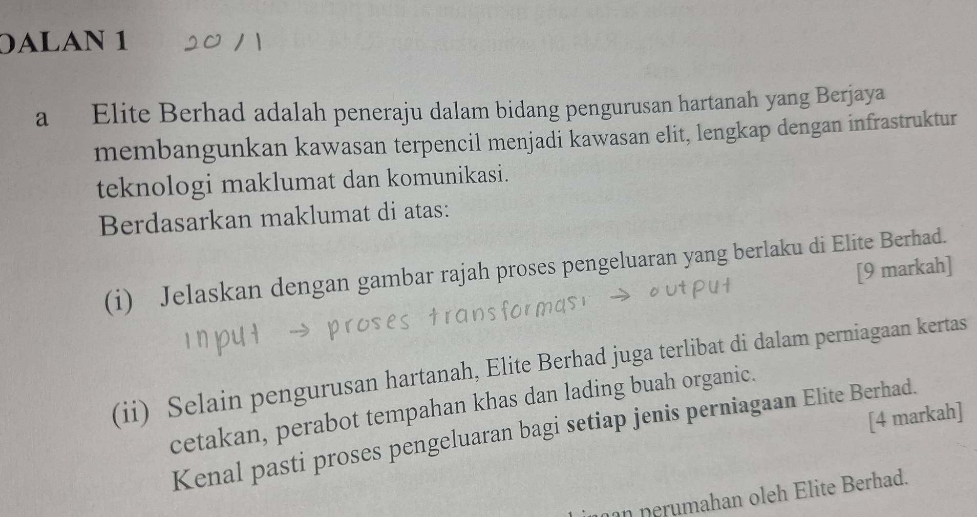 0ALAN 1 
a Elite Berhad adalah peneraju dalam bidang pengurusan hartanah yang Berjaya 
membangunkan kawasan terpencil menjadi kawasan elit, lengkap dengan infrastruktur 
teknologi maklumat dan komunikasi. 
Berdasarkan maklumat di atas: 
(i) Jelaskan dengan gambar rajah proses pengeluaran yang berlaku di Elite Berhad. 
[9 markah] 
(ii) Selain pengurusan hartanah, Elite Berhad juga terlibat di dalam perniagaan kertas 
cetakan, perabot tempahan khas dan lading buah organic. 
[4 markah] 
Kenal pasti proses pengeluaran bagi setiap jenis perniagaan Elite Berhad. 
an perumahan oleh Elite Berhad.