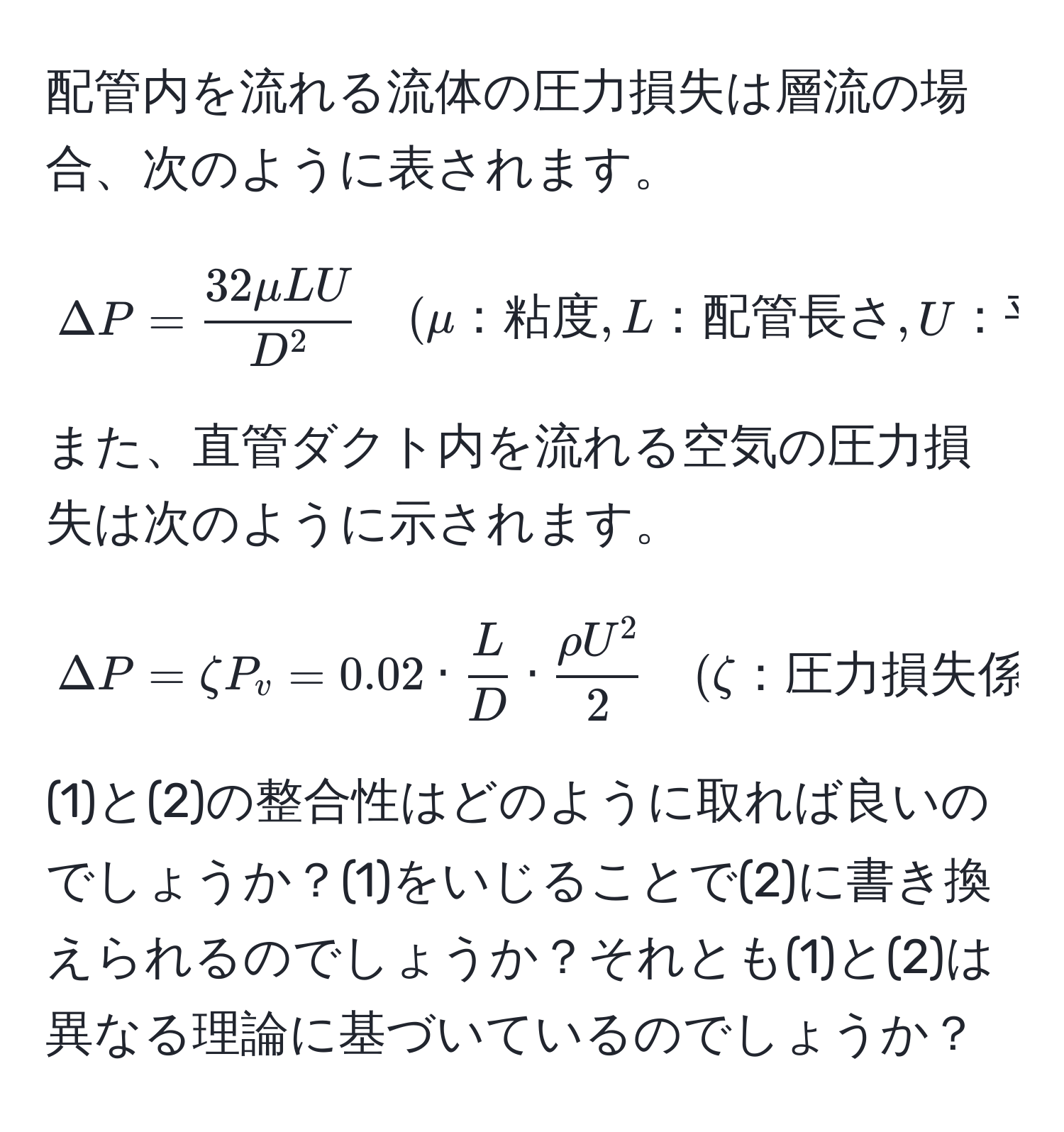 配管内を流れる流体の圧力損失は層流の場合、次のように表されます。

[
Delta P = frac32mu L UD^2 quad (mu：粘度, L：配管長さ, U：平均流速, D：配管直径)
]

また、直管ダクト内を流れる空気の圧力損失は次のように示されます。

[
Delta P = zeta P_v = 0.02 ·  L/D  · fracrho U^22 quad (zeta：圧力損失係数, P_v：速度圧, L：ダクト長さ, D：ダクト径, rho：空気密度, U：風速)
]

(1)と(2)の整合性はどのように取れば良いのでしょうか？(1)をいじることで(2)に書き換えられるのでしょうか？それとも(1)と(2)は異なる理論に基づいているのでしょうか？