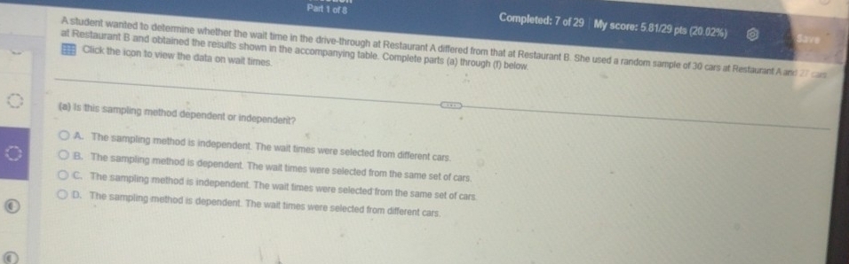 Completed: 7 of 29 |My score: 5.81/29 pts (20.02%)
at Restaurant B and obtained the results shown in the accompanying table. Complete parts (a) through (f) below A student wanted to determine whether the wait time in the drive-through at Restaurant A differed from that at Restaurant B. She used a random sample of 30 cars at Restaurant A and 27 cars , Click the icon to view the data on wait times.
(a) Is this sampling method dependent or independent?
A. The sampling method is independent. The wait times were selected from different cars.
B. The sampling method is dependent. The walt times were selected from the same set of cars
C. The sampling method is independent. The wait times were selected from the same set of cars
D. The sampling method is dependent. The wait times were selected from different cars