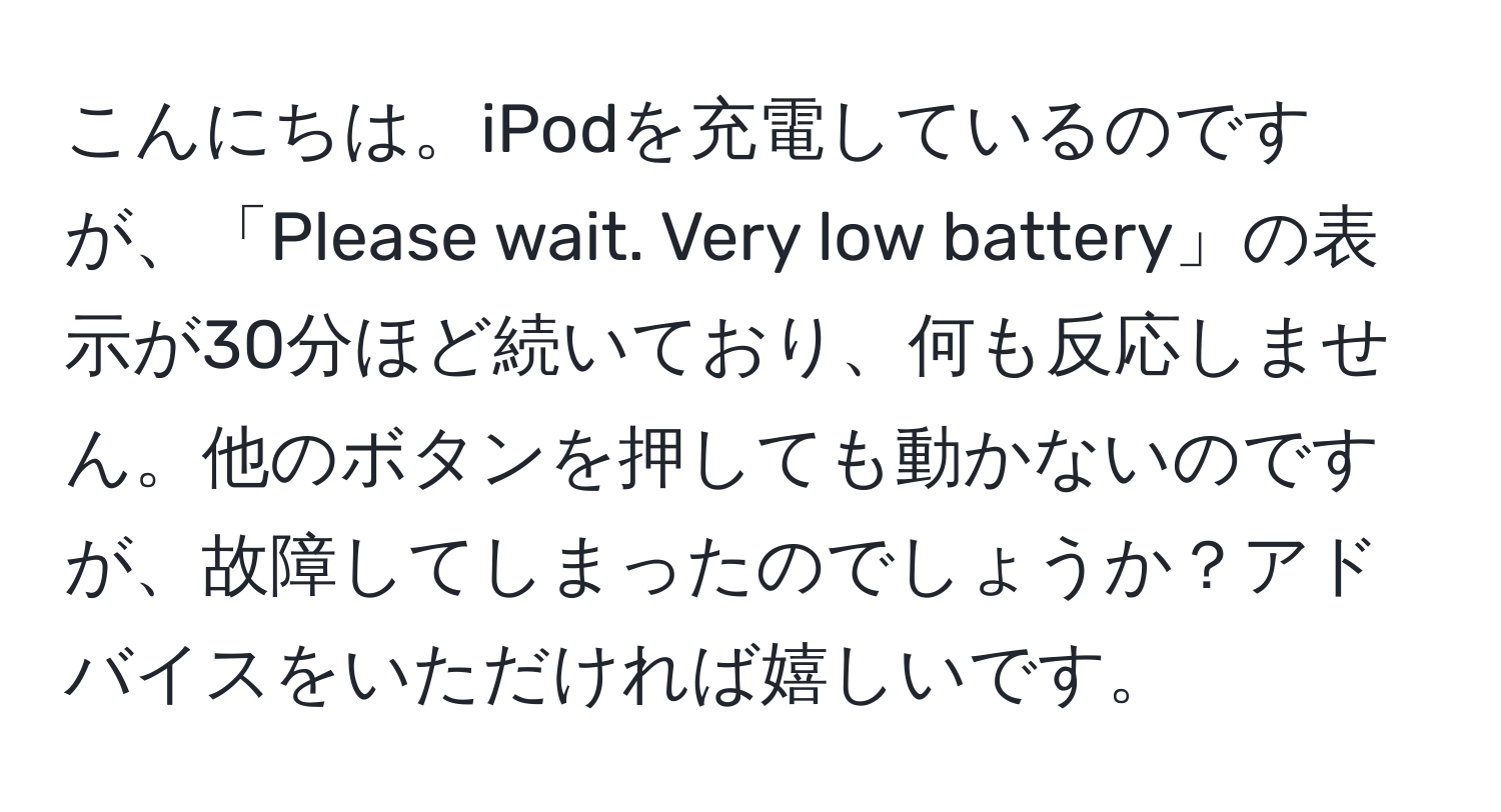 こんにちは。iPodを充電しているのですが、「Please wait. Very low battery」の表示が30分ほど続いており、何も反応しません。他のボタンを押しても動かないのですが、故障してしまったのでしょうか？アドバイスをいただければ嬉しいです。