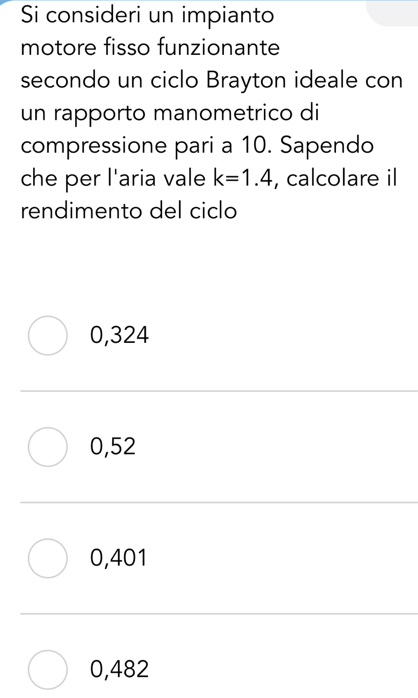 Si consideri un impianto
motore fisso funzionante
secondo un ciclo Brayton ideale con
un rapporto manometrico di
compressione pari a 10. Sapendo
che per l'aria vale k=1.4 , calcolare il
rendimento del ciclo
0,324
0,52
0,401
0,482