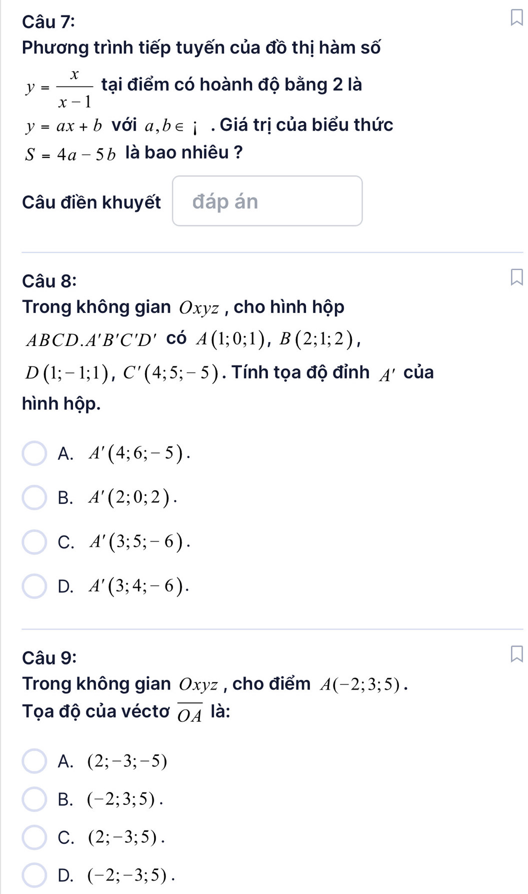 Phương trình tiếp tuyến của đồ thị hàm số
y= x/x-1  tại điểm có hoành độ bằng 2 là
y=ax+b với a,b∈ i. Giá trị của biểu thức
S=4a-5b là bao nhiêu ?
Câu điền khuyết đáp án
Câu 8:
Trong không gian Oxyz , cho hình hộp
4BC D. A'B'C'D' có A(1;0;1), B(2;1;2),
D(1;-1;1), C'(4;5;-5). Tính tọa độ đỉnh A' của
hình hộp.
A. A'(4;6;-5).
B. A'(2;0;2).
C. A'(3;5;-6).
D. A'(3;4;-6). 
Câu 9:
Trong không gian Oxyz , cho điểm A(-2;3;5). 
Tọa độ của véctơ overline OA là:
A. (2;-3;-5)
B. (-2;3;5).
C. (2;-3;5).
D. (-2;-3;5).