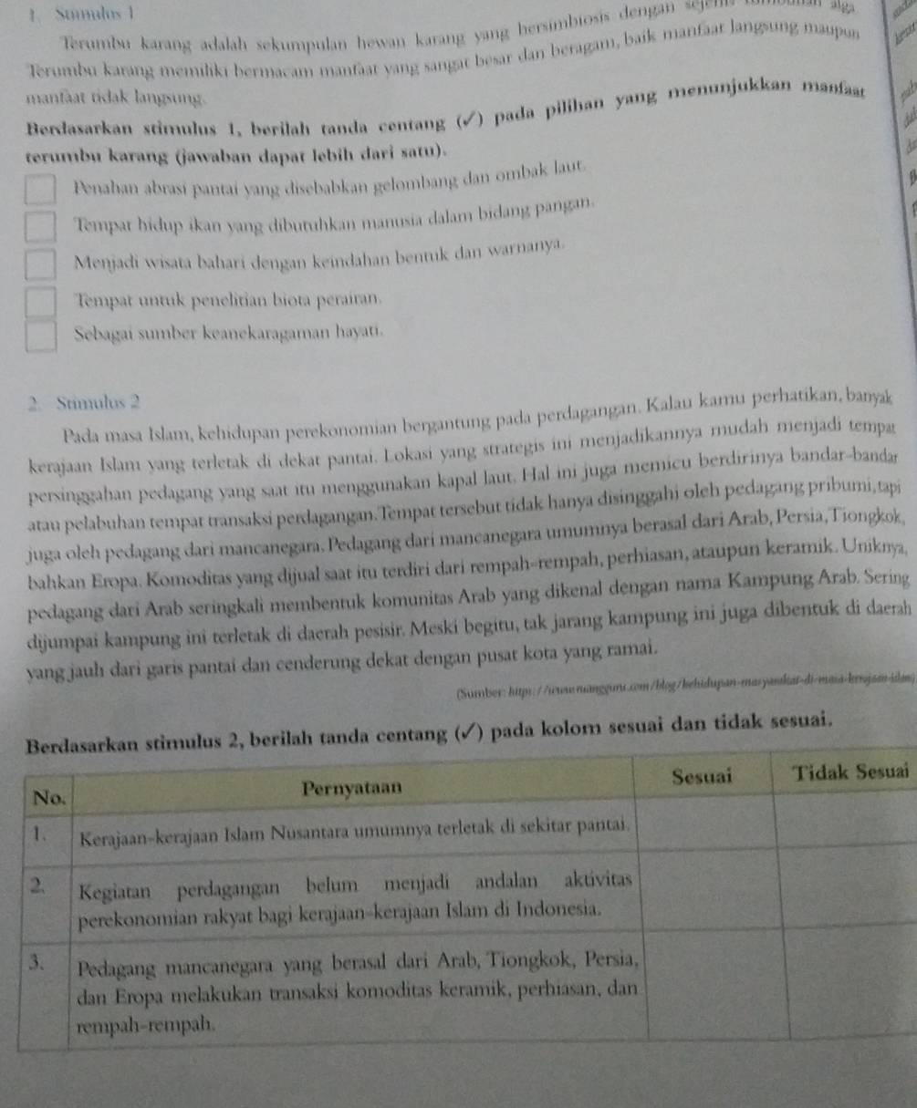 Stmulos 1
Terumbu karang adalah sekumpulan hewan karang yang hersimbiosis dengan sj 
Terumbu karang memiliki bermacam manfaat yang sangat besar dan beragam, baík manfaat Jangsung maupun ken
manfaat tidak langsung.
Berdasarkan stimulus 1. berilah tanda centang (√) pada pilihan yang menunjukkan manfaat gat
 
terumbu karang (jawaban dapat lebih dari satu).
Penahan abrasi pantai yang disebabkan gelombang dan ombak laut.
Tempat hidup ikan yang dibutuhkan manusia dalam bidang pangan.
Menjadi wisata bahari dengan keindahan bentuk dan warnanya.
Tempat untuk penelitian biota perairan.
Sebagai sumber keanekaragaman hayati.
2. Stimulus 2
Pada masa Islam, kehidupan perekonomian bergantung pada perdagangan. Kalau karu perhatikan, banyak
kerajaan Islam yang terletak di dekat pantai. Lokasi yang strategis ini menjadikannya mudah menjadi tempa
persinggahan pedagang yang saat itu menggunakan kapal laut. Hal ini juga memicu berdirinya bandar-bandar
atau pelabuhan tempat transaksi perdagangan.Tempat tersebut tidak hanya disinggahi oleh pedagang pribumi,tapi
juga oleh pedagang dari mancanegara. Pedagang dari mancanegara umumnya berasal dari Arab, Persia,Tiongkok,
bahkan Eropa. Komoditas yang dijual saat itu terdiri dari rempah--rempah, perhiasan, ataupun keramik. Uniknya,
pedagang dari Arab seringkali membentuk komunitas Arab yang dikenal dengan nama Kampung Arab. Sering
dijumpai kampung ini terletak di daerah pesisir. Meski begitu, tak jarang kampung ini juga dibentuk di daerah
yang jauh dari garis pantai dan cenderung dekat dengan pusat kota yang ramai.
(Surber: https://wwwmanggurs.com/blog/kehidupan-masyahat-di-masa-knjam-idan)
a centang (✓) pada kolom sesuai dan tidak sesuai.
ai