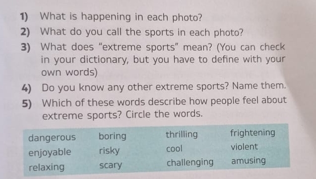 What is happening in each photo? 
2) What do you call the sports in each photo? 
3) What does “extreme sports” mean? (You can check 
in your dictionary, but you have to define with your 
own words) 
4) Do you know any other extreme sports? Name them. 
5) Which of these words describe how people feel about 
extreme sports? Circle the words.