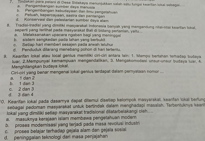 Tindakan para petani di Desa Sidakaya menunjukkan salah satu fungsi kearifan lokal sebagai....
a. Pengembangan sumber daya manusia
b. Pengembangan kebudayaan dan ilmu pengetahuan
c. Petuah, kepercayaan, sastra dan pantangan
d. Konservasi dan pelestarian sumber daya alam
8. Tradisi-tradisi yang dimiliki masyarakat Indonesia banyak yang mengandung nilai-nilai kearifan lokal,
seperti yang terlihat pada masyarakat Bali di bidang pertanian, yaitu...
a. Melaksanakan upacara ngaben bagi yang meninggal
b. sistem sengkedan pada lahan yang berbukit
c. Setiap hari memberi sesajen pada arwah leluhur
d. Penduduk dilarang menebang pohon di hari tertentu.
9. Kearifan lokal atau local genius memiliki ciri-ciri antara lain: 1. Mampu bertahan terhadap budaya
luar, 2.Mempunyai kemampuan mengendalikan, 3. Mengakomodasi unsur-unsur budaya luar, 4.
Menghilangkan budaya lokal.
Ciri-ciri yang benar mengenai lokal genius terdapat dalam pernyataan nomor ...
a. 1 dan 2
b. 1 dan 3
c. 2 dan 3
d. 3 dan 4
10. Kearifan lokal pada dasarnya dapat ditemui disetiap kelompok masyarakat. kearifan lokal berfung
sebagai pedoman masyarakat untuk bertindak dalam menghadapi masalah. Terbentuknya kearif
lokal yang dimiliki setiap masyarakat tradisional dilatarbelakangi oleh....
a. masuknya kerajaan islam membawa pengetahuan modern
b. proses modernisasi yang terjadi pada masa revolusi industri
c. proses belajar terhadap gejala alam dan gejala sosial
d. peninggalan teknologi dari masa penjajahan