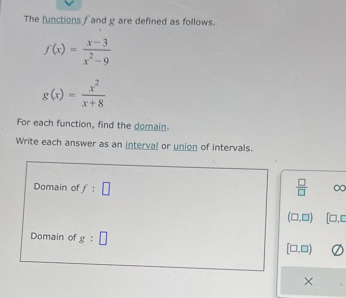 The functions fand g are defined as follows.
f(x)= (x-3)/x^2-9 
g(x)= x^2/x+8 
For each function, find the domain. 
Write each answer as an interval or union of intervals. 
Domain of f:□  □ /□  
(□ ,□ ) [□ ,□
Domain of g:□
[□ ,□ )
×