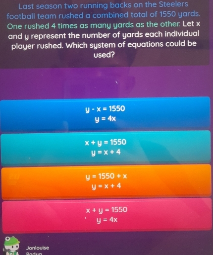 Last season two running backs on the Steelers
football team rushed a combined total of 1550 yards.
One rushed 4 times as many yards as the other. Let x
and y represent the number of yards each individual
player rushed. Which system of equations could be
used?
y-x=1550
y=4x
x+y=1550
y=x+4
y=1550+x
y=x+4
x+y=1550
y=4x
Jonlouise
Dadua