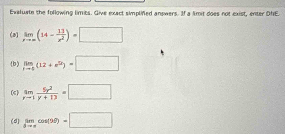 Evaluate the following limits. Give exact simplified answers. If a limit does not exist, enter DNE. 
(a) limlimits _xto ∈fty (14- 13/x^2 )=□
(b) limlimits _tto 0(12+e^(5t))=□
(c) limlimits _yto 1 5y^2/y+13 =□
(d) limlimits _θ to π cos (9θ )=□