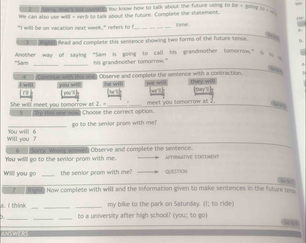 We 
2 Sorry, that's not correct. You know how to talk about the future using to be + going to ven 
We can also use will + verb to talk about the future. Complete the statement. 
He 
“I will be on vacation next week,” refers to f_ 
time. 
a. 
Go t 
3 Right!Read and complete this sentence showing two forms of the future tense. 
b. 
Another way of saying “Sam is going to call his grandmother tomorrow,” is to 
“Sam __his grandmother tomorrow.” 
a 
Go lo é b 
4 Continue with this one. Observe and complete the sentence with a contraction. 
I will you will he will we will they will 
P'll you'll (he'll) we'll they'll 
She will meet you tomorrow at 2. = __meet you tomorrow at 2. 
Go to5 
5 Try this one now. Choose the correct option. 
_go to the senior prom with me? 
You will 6
Will you 7 
6 Sorry. Wrong answer Observe and complete the sentence. 
You will go to the senior prom with me. AFFIRMATIVE STATEMENT 
Will you go _the senior prom with me? QUESTION 
Go to 7 
7 Right. Now complete with will and the information given to make sentences in the future tense 
a. I think ___my bike to the park on Saturday. (I; to ride) 
b. ___to a university after high school? (you; to go) 
Go to t 
ANSWERS