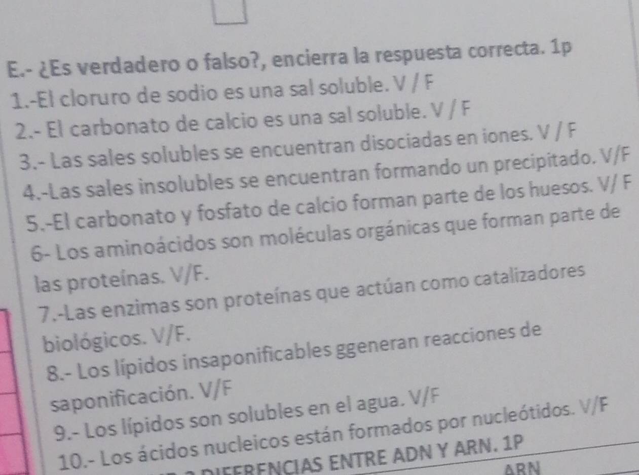 ¿Es verdadero o falso?, encierra la respuesta correcta. 1p 
1.-El cloruro de sodio es una sal soluble. V / F
2.- El carbonato de calcio es una sal soluble. V / F
3.- Las sales solubles se encuentran disociadas en iones. V / F
4.-Las sales insolubles se encuentran formando un precipitado. V/F
5.-El carbonato y fosfato de calcio forman parte de los huesos. V/ F
6- Los aminoácidos son moléculas orgánicas que forman parte de 
las proteínas. V/F. 
7.-Las enzimas son proteínas que actúan como catalizadores 
biológicos. V/F. 
8.- Los lípidos insaponificables ggeneran reacciones de 
saponificación. V/F
9.- Los lípidos son solubles en el agua. V/F
10.- Los ácidos nucleicos están formados por nucleótidos. V/F
FFRENCIAS ENTRE ADN Y ARN. 1P
ARN